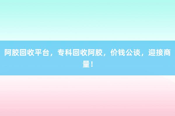 阿胶回收平台，专科回收阿胶，价钱公谈，迎接商量！