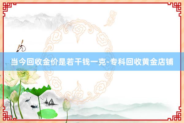 当今回收金价是若干钱一克-专科回收黄金店铺