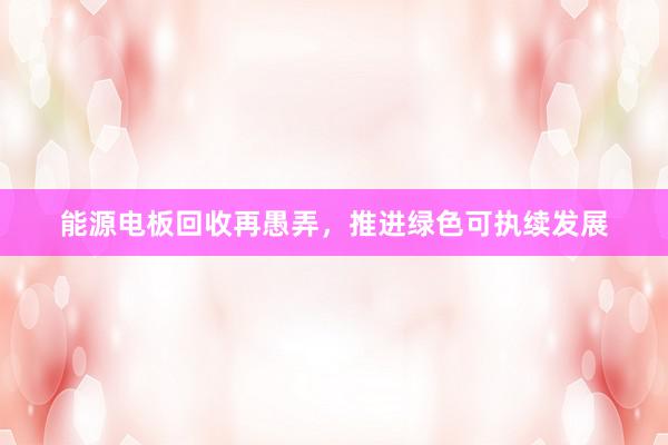 能源电板回收再愚弄，推进绿色可执续发展