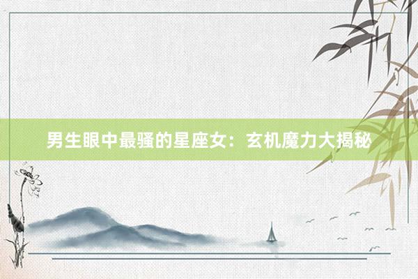 男生眼中最骚的星座女：玄机魔力大揭秘