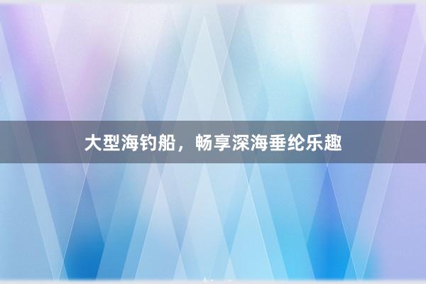 大型海钓船，畅享深海垂纶乐趣